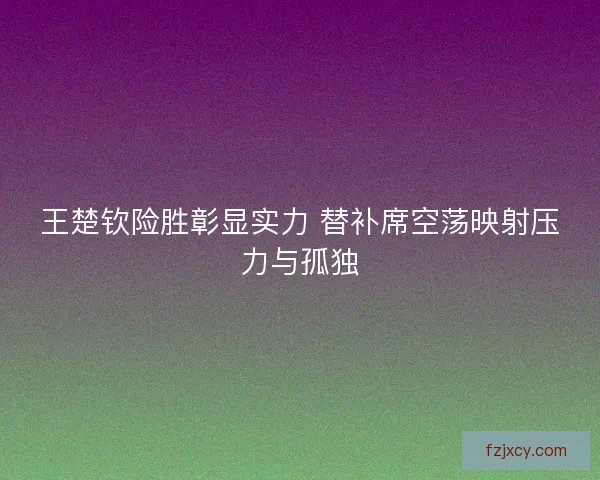 王楚钦险胜彰显实力 替补席空荡映射压力与孤独