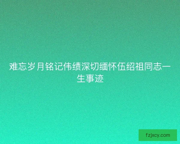难忘岁月铭记伟绩深切缅怀伍绍祖同志一生事迹