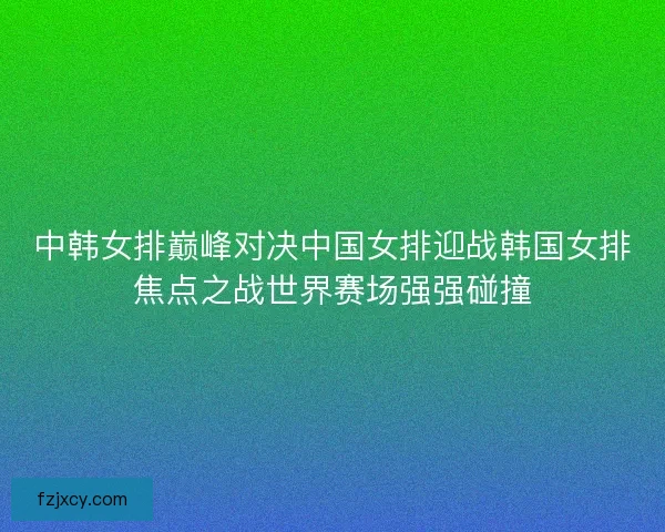 中韩女排巅峰对决中国女排迎战韩国女排焦点之战世界赛场强强碰撞
