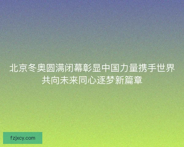 北京冬奥圆满闭幕彰显中国力量携手世界共向未来同心逐梦新篇章