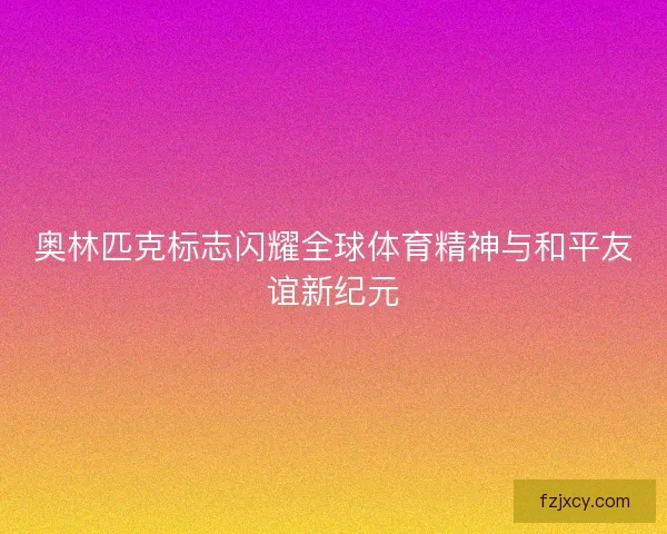 奥林匹克标志闪耀全球体育精神与和平友谊新纪元