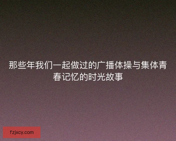 那些年我们一起做过的广播体操与集体青春记忆的时光故事